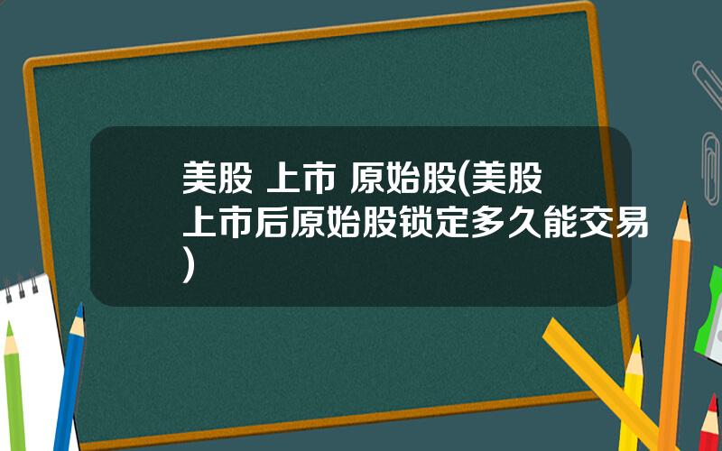 美股 上市 原始股(美股上市后原始股锁定多久能交易)